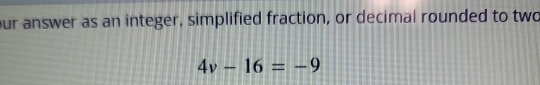 ur answer as an integer, simplified fraction, or decimal rounded to two
4v-16=-9