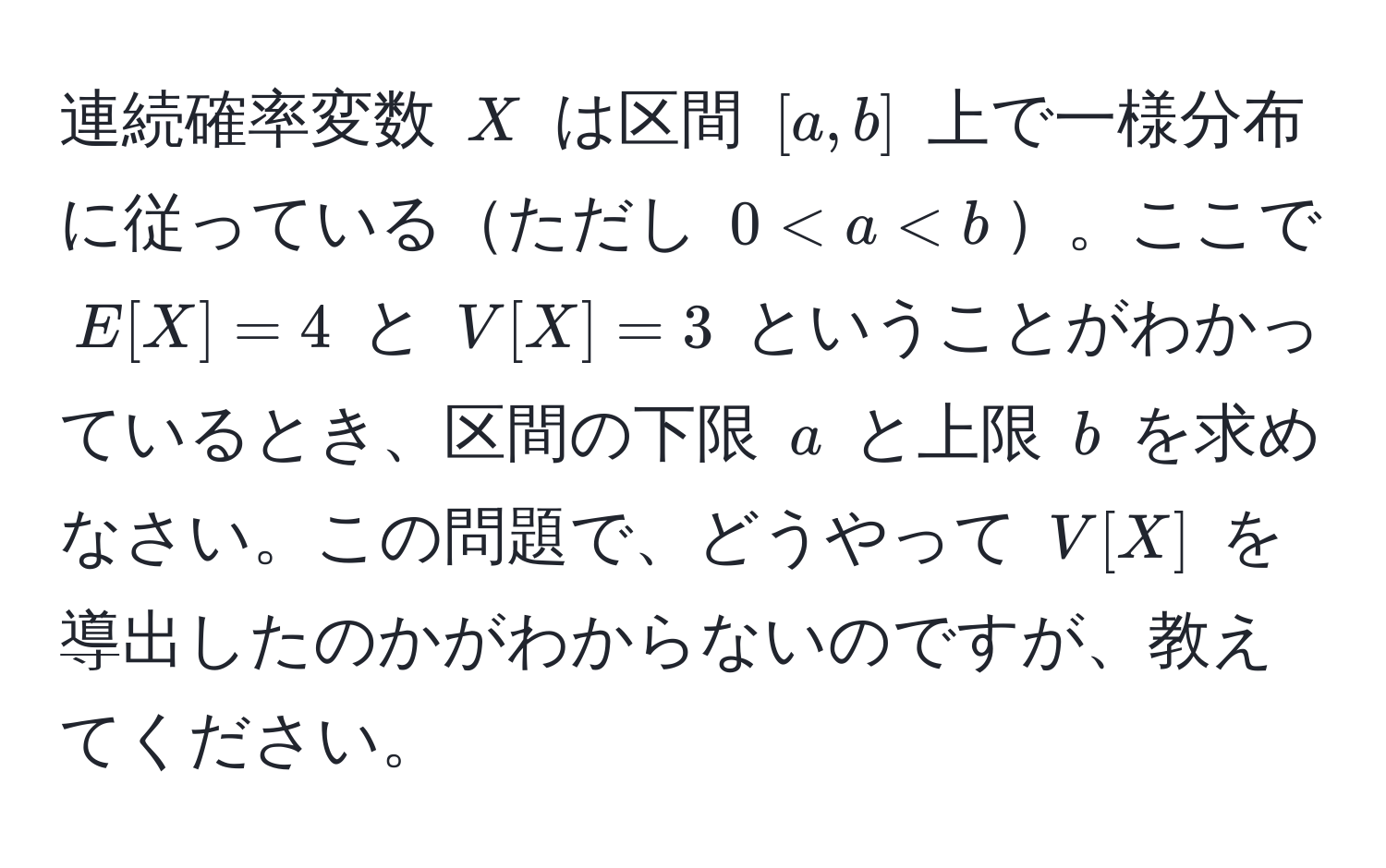 連続確率変数 $X$ は区間 $[a,b]$ 上で一様分布に従っているただし $0 < a < b$。ここで $E[X]=4$ と $V[X]=3$ ということがわかっているとき、区間の下限 $a$ と上限 $b$ を求めなさい。この問題で、どうやって $V[X]$ を導出したのかがわからないのですが、教えてください。