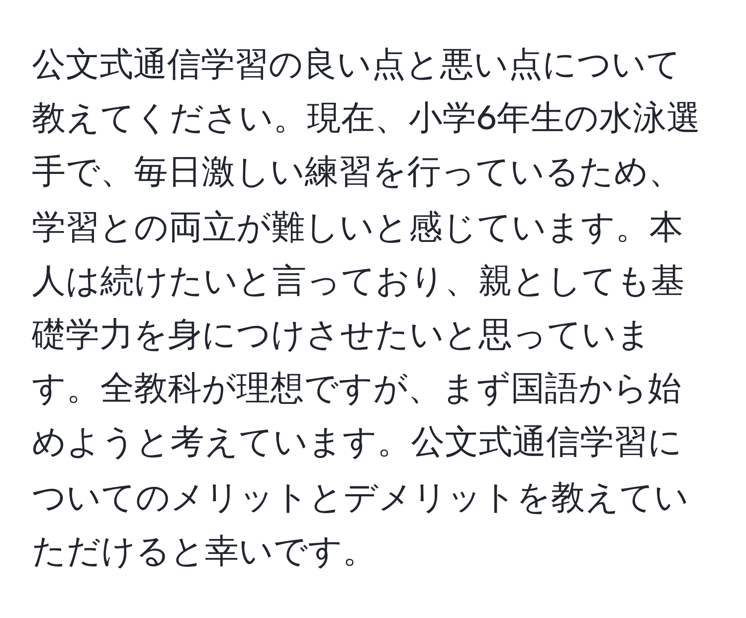 公文式通信学習の良い点と悪い点について教えてください。現在、小学6年生の水泳選手で、毎日激しい練習を行っているため、学習との両立が難しいと感じています。本人は続けたいと言っており、親としても基礎学力を身につけさせたいと思っています。全教科が理想ですが、まず国語から始めようと考えています。公文式通信学習についてのメリットとデメリットを教えていただけると幸いです。