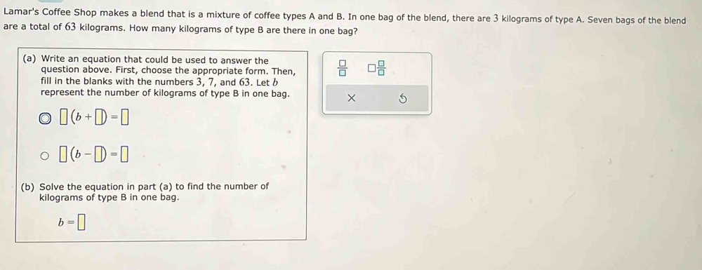 Lamar's Coffee Shop makes a blend that is a mixture of coffee types A and B. In one bag of the blend, there are 3 kilograms of type A. Seven bags of the blend 
are a total of 63 kilograms. How many kilograms of type B are there in one bag? 
(a) Write an equation that could be used to answer the  □ /□   □  □ /□  
question above. First, choose the appropriate form. Then, 
fill in the blanks with the numbers 3, 7, and 63. Let 
represent the number of kilograms of type B in one bag. ×
□ (b+□ )=□
□ (b-□ )=□
(b) Solve the equation in part (a) to find the number of
kilograms of type B in one bag.
b=□