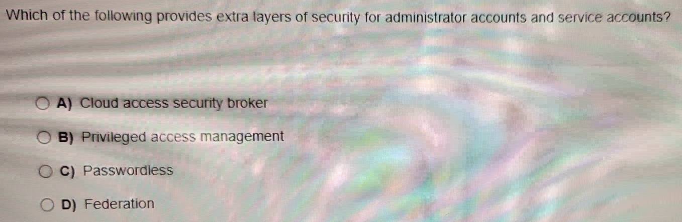 Which of the following provides extra layers of security for administrator accounts and service accounts?
A) Cloud access security broker
B) Privileged access management
C) Passwordless
D) Federation