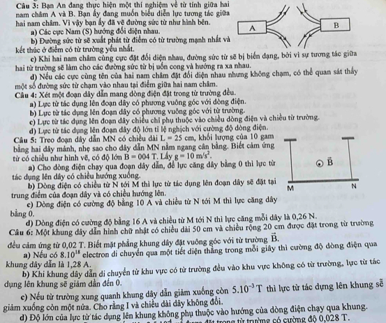 Bạn An đang thực hiện một thí nghiệm về từ tính giữa hai
nam châm A và B. Bạn ấy đang muốn biểu diễn lực tương tác giữ
hai nam châm. Vì vậy bạn ẩy đã vẽ đường sức từ như hình bên.
a) Các cực Nam (S) hướng đối diện nhau. 
b) Đường sức từ sẽ xuất phát từ điểm có từ trường mạnh nhất v
kết thúc ở điểm có từ trường yếu nhất.
c) Khi hai nam châm cùng cực đặt đối diện nhau, đường sức từ sẽ bị biến dạng, bởi vì sự tương tá
hai từ trường sẽ làm cho các đường sức từ bị uốn cong và hướng ra xa nhau.
d) Nếu các cực cùng tên của hai nam châm đặt đổi diện nhau nhưng không chạm, có thể quan sát thấy
một số đường sức từ chạm vào nhau tại điểm giữa hai nam châm.
Cầu 4: Xét một đoạn dây dẫn mang dòng điện đặt trong từ trường đều.
a) Lực từ tác dụng lên đoạn dây có phương vuông góc với dòng điện.
b) Lực từ tác dụng lên đoạn dây có phương vuông góc với từ trường.
c) Lực từ tác dụng lên đoạn dây chiều chỉ phụ thuộc vào chiều dòng điện và chiều từ trường.
d) Lực từ tác dụng lên đoạn dây độ lớn tỉ lệ nghịch với cường độ dòng điện.
Câu 5: Treo đoạn dây dẫn MN có chiều dài L=25cm , khổi lượng của 10 gam
bằng hai dây mảnh, nhẹ sao cho dây dẫn MN nằm ngang cân bằng. Biết cảm ứng
từ có chiều như hình vẽ, có độ lớn B=004T. Lầy g=10m/s^2.
a) Cho dòng điện chạy qua đoạn dây dẫn, đề lực căng dây bằng 0 thì lực từ
tác dụng lên dây có chiều hướng xuống.
b) Dòng điện có chiều từ N tới M thì lực từ tác dụng lên đoạn dây sẽ đặt tại
trung điểm của đoạn dây và có chiều hướng lên.
c) Dòng điện có cường độ bằng 10 A và chiều từ N tới M thì lực căng dây
bằng 0.
d) Dòng điện có cường độ bằng 16 A và chiều từ M tới N thì lực căng mỗi dây là 0,26 N.
Câu 6: Một khung dây dẫn hình chữ nhật có chiều dài 50 cm và chiều rộng 20 cm được đặt trong từ trường
đều cảm ứng từ 0,02 T. Biết mặt phẳng khung dây đặt vuông góc với từ trường vector B.
a) Nếu có 8.10^(18) electron di chuyển qua một tiết diện thằng trong mỗi giây thì cường độ dòng điện qua
khung dây dẫn là 1,28 A.
b) Khi khung dây dẫn di chuyển từ khu vực có từ trường đều vào khu vực không có từ trường, lực từ tác
dụng lên khung sẽ giảm dần đến 0.
c) Nếu từ trường xung quanh khung dây dẫn giảm xuống còn 5.10^(-3)T thì lực từ tác dựng lên khung sễ
giảm xuống còn một nửa. Cho rằng I và chiều dài dây không đổi.
d) Độ lớn của lực từ tác dụng lên khung không phụ thuộc vào hướng của dòng điện chạy qua khung.
đặt trong từ trường có cường đô 0.028 T.