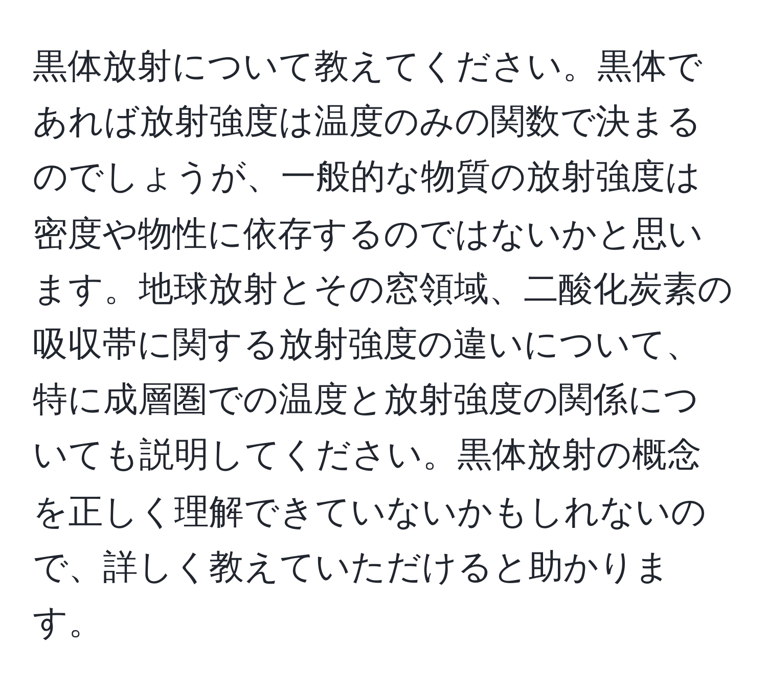 黒体放射について教えてください。黒体であれば放射強度は温度のみの関数で決まるのでしょうが、一般的な物質の放射強度は密度や物性に依存するのではないかと思います。地球放射とその窓領域、二酸化炭素の吸収帯に関する放射強度の違いについて、特に成層圏での温度と放射強度の関係についても説明してください。黒体放射の概念を正しく理解できていないかもしれないので、詳しく教えていただけると助かります。