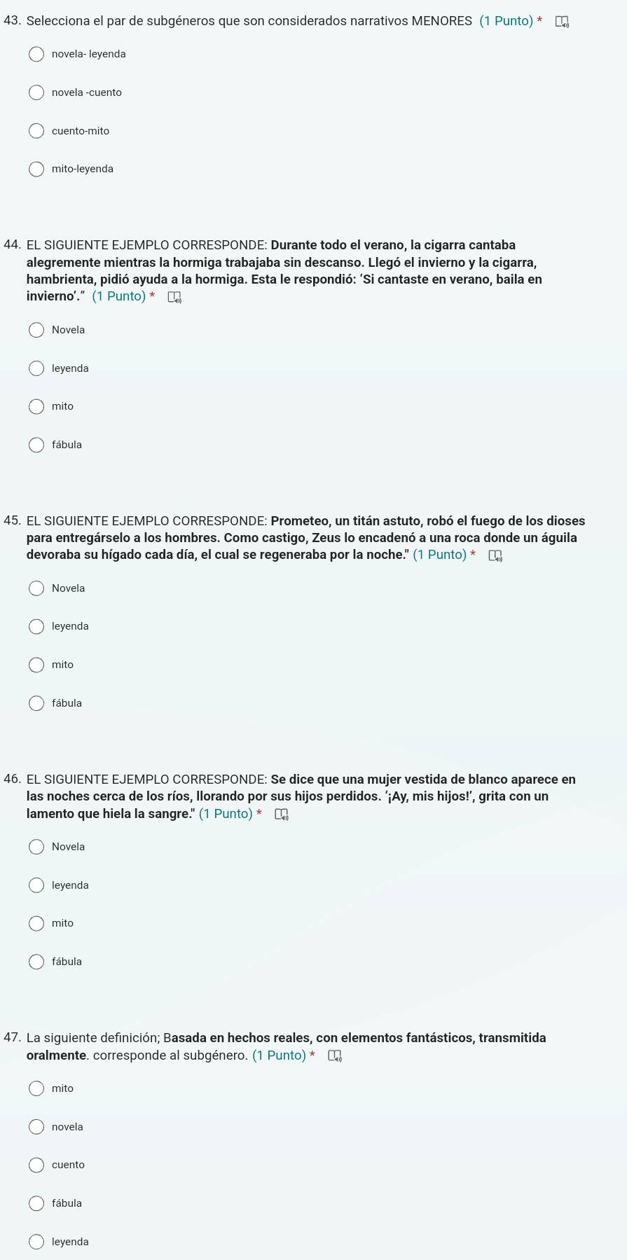 Selecciona el par de subgéneros que son considerados narrativos MENORES (1 Punto) * τ
novela- leyenda
novela -cuento
cuento-mito
mito-leyenda
44. EL SIGUIENTE EJEMPLO CORRESPONDE: Durante todo el verano, la cigarra cantaba
alegremente mientras la hormiga trabajaba sin descanso. Llegó el invierno y la cigarra,
hambrienta, pidió ayuda a la hormiga. Esta le respondió: ‘Si cantaste en verano, baila en
invierno'.” (1 Punto) * С
Novela
leyenda
mito
fábula
45. EL SIGUIENTE EJEMPLO CORRESPONDE: Prometeo, un titán astuto, robó el fuego de los dioses
para entregárselo a los hombres. Como castigo, Zeus lo encadenó a una roca donde un águila
devoraba su hígado cada día, el cual se regeneraba por la noche." (1Punto)*□
Novela
leyenda
mito
fábula
46. EL SIGUIENTE EJEMPLO CORRESPONDE: Se dice que una mujer vestida de blanco aparece en
las noches cerca de los ríos, llorando por sus hijos perdidos. ‘¡Ay, mis hijos!’, grita con un
lamento que hiela la sangre. (1Punto)*□ _41
Novela
leyenda
mito
fábula
47. La siguiente definición; Basada en hechos reales, con elementos fantásticos, transmitida
oralmente. corresponde al subgénero. (1Punto)*□
mito
novela
cuento
fábula
leyenda