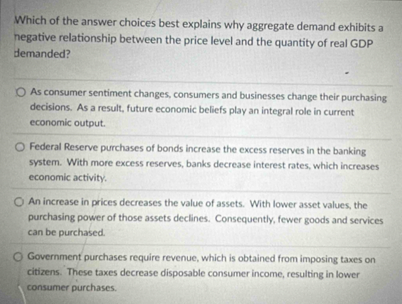 Which of the answer choices best explains why aggregate demand exhibits a
negative relationship between the price level and the quantity of real GDP
demanded?
As consumer sentiment changes, consumers and businesses change their purchasing
decisions. As a result, future economic beliefs play an integral role in current
economic output.
Federal Reserve purchases of bonds increase the excess reserves in the banking
system. With more excess reserves, banks decrease interest rates, which increases
economic activity.
An increase in prices decreases the value of assets. With lower asset values, the
purchasing power of those assets declines. Consequently, fewer goods and services
can be purchased.
Government purchases require revenue, which is obtained from imposing taxes on
citizens. These taxes decrease disposable consumer income, resulting in lower
consumer purchases.