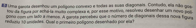 Uma garota desenhou um polígono convexo e todas as suas diagonais. Contudo, ela não gos- 
tou da figura por achá-la muito complexa e, por esse motivo, resolveu desenhar um novo polí- 
gono com um lado a menos. A garota percebeu que o número de diagonais dessa nova figura 
reduziu 10 unidades. Qual o primeiro polígono desenhado por ela?