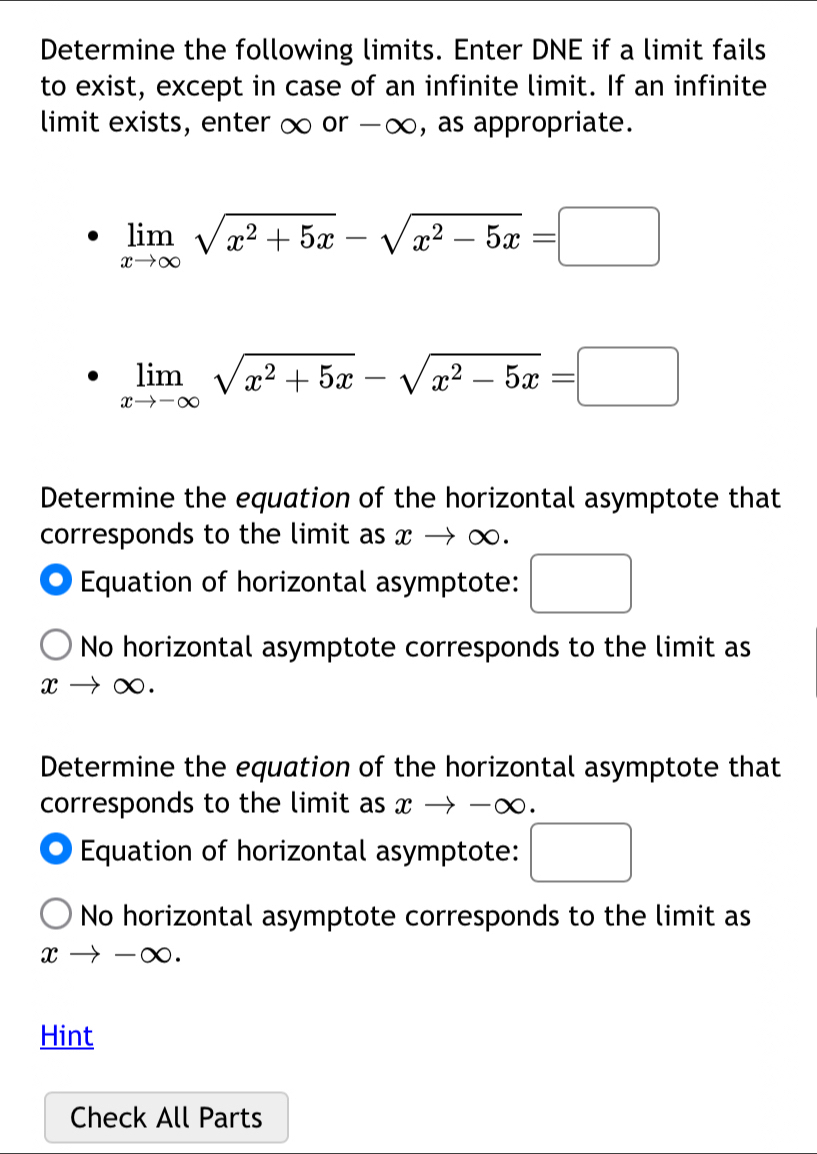 Determine the following limits. Enter DNE if a limit fails 
to exist, except in case of an infinite limit. If an infinite 
limit exists, enter ∞ or -∞, as appropriate.
limlimits _xto ∈fty sqrt(x^2+5x)-sqrt(x^2-5x)=□
limlimits _xto -∈fty sqrt(x^2+5x)-sqrt(x^2-5x)=□
Determine the equation of the horizontal asymptote that 
corresponds to the limit as x → ∞. 
Equation of horizontal asymptote: □ 
No horizontal asymptote corresponds to the limit as
xto ∈fty
Determine the equation of the horizontal asymptote that 
corresponds to the limit as xto -alpha 0 . 
Equation of horizontal asymptote: □ 
No horizontal asymptote corresponds to the limit as
xto -∈fty
Hint 
Check All Parts