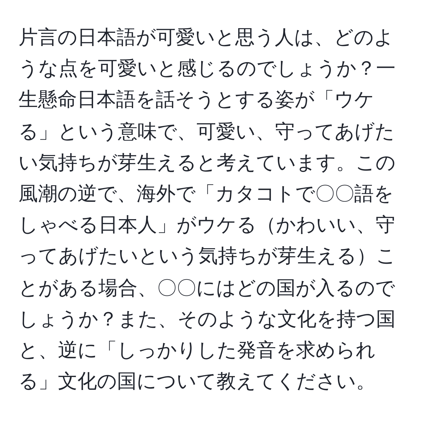 片言の日本語が可愛いと思う人は、どのような点を可愛いと感じるのでしょうか？一生懸命日本語を話そうとする姿が「ウケる」という意味で、可愛い、守ってあげたい気持ちが芽生えると考えています。この風潮の逆で、海外で「カタコトで〇〇語をしゃべる日本人」がウケるかわいい、守ってあげたいという気持ちが芽生えることがある場合、〇〇にはどの国が入るのでしょうか？また、そのような文化を持つ国と、逆に「しっかりした発音を求められる」文化の国について教えてください。