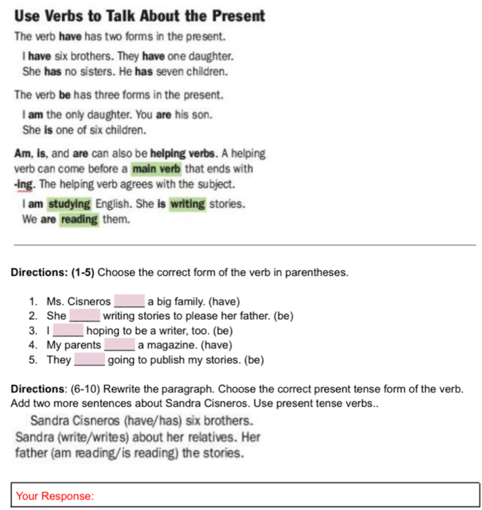 Use Verbs to Talk About the Present 
The verb have has two forms in the present. 
I have six brothers. They have one daughter. 
She has no sisters. He has seven children. 
The verb be has three forms in the present. 
I am the only daughter. You are his son. 
She is one of six children. 
Am, is, and are can also be helping verbs. A helping 
verb can come before a main verb that ends with 
-Ing. The helping verb agrees with the subject. 
l am studying English. She is writing stories. 
We are reading them. 
_ 
Directions: (1-5) Choose the correct form of the verb in parentheses. 
1. Ms. Cisneros _a big family. (have) 
2. She _writing stories to please her father. (be) 
3. I _hoping to be a writer, too. (be) 
4. My parents _a magazine. (have) 
5. They_ going to publish my stories. (be) 
Directions: (6-10) Rewrite the paragraph. Choose the correct present tense form of the verb. 
Add two more sentences about Sandra Cisneros. Use present tense verbs.. 
Sandra Cisneros (have/has) six brothers. 
Sandra (write/writes) about her relatives. Her 
father (am reading/is reading) the stories. 
Your Response: