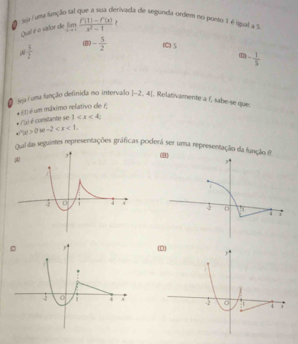 Seja uma função tal que a sua derivada de segunda ordem no ponto 1 é igual a 5
Qual é o valor de limlimits _xto 1 (f'(1)-f'(x))/x^2-1  ?
(C) 5
(B) - 5/2  (D) - 1/5 
(A)  5/2 
a Seja / uma função definida no intervalo ]-2,4[. Relativamente a f, sabe-se que:
f(1) é um máximo relativo de f;
f(x) é constante se 1
f'(x)>0 se -2 . 
Qual das seguintes representações gráficas poderá ser uma representação da função fi