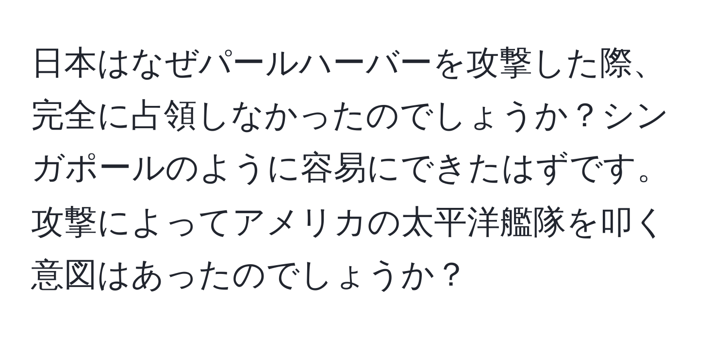 日本はなぜパールハーバーを攻撃した際、完全に占領しなかったのでしょうか？シンガポールのように容易にできたはずです。攻撃によってアメリカの太平洋艦隊を叩く意図はあったのでしょうか？