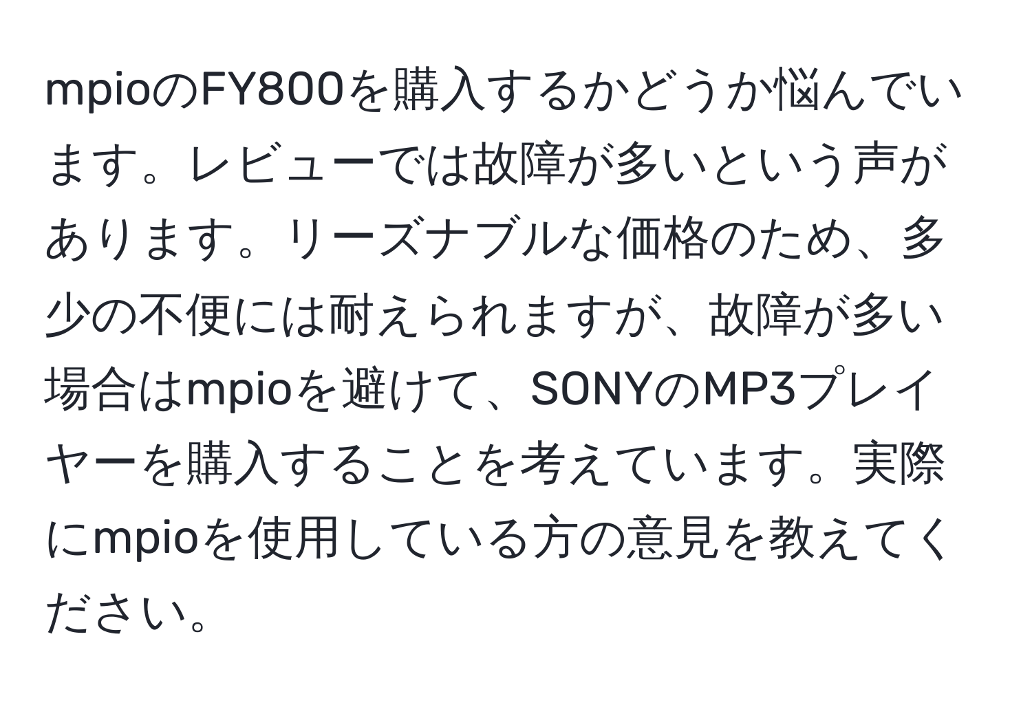 mpioのFY800を購入するかどうか悩んでいます。レビューでは故障が多いという声があります。リーズナブルな価格のため、多少の不便には耐えられますが、故障が多い場合はmpioを避けて、SONYのMP3プレイヤーを購入することを考えています。実際にmpioを使用している方の意見を教えてください。