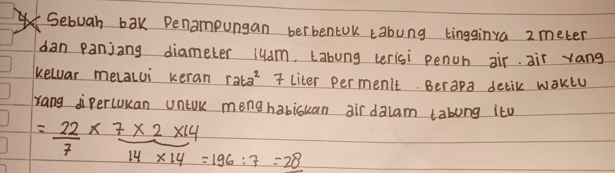 Sebuah bak Penampungan berbentok tabung tingginva 2 meter
dan panjang diameter luam, Labung terisi pench air. air vang 
kelar melalui keran r2t2^2 liter permenit. Berapa delik waKlu 
Yang dipercukan unlUk menghabisuan air dalam tabung ito
= 22/7 *  (7* 2* 14)/14* 14 =196:7=28