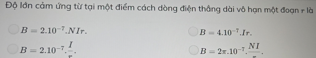 Độ lớn cảm ứng từ tại một điểm cách dòng điện thẳng dài vô hạn một đoạn r là
B=2.10^(-7).NIr.
B=4.10^(-7).Ir.
B=2.10^(-7). I/r .
B=2π .10^(-7). NI/∈fty  .
