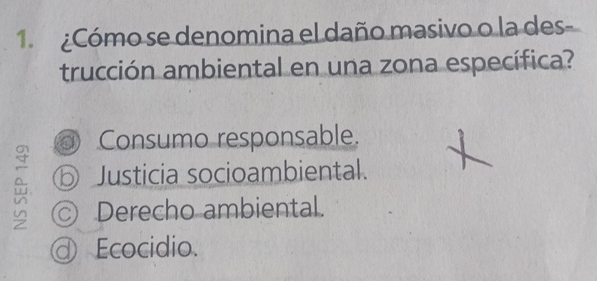 1 ¿Cómo se denomina el daño masivo o la des
trucción ambiental en una zona específica?
Consumo responsable.
⑤ Justicia socioambiental.
© Derecho ambiental.
a Ecocidio.