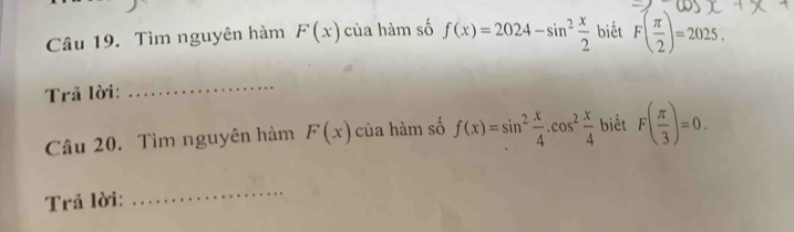 Tìm nguyên hàm F(x) của hàm số f(x)=2024-sin^2 x/2  biết F( π /2 )=2025. 
Trã lời: 
_ 
Câu 20. Tìm nguyên hàm F(x) của hàm số f(x)=sin^2 x/4 .cos^2 x/4  biết F( π /3 )=0. 
Trả lời: 
_