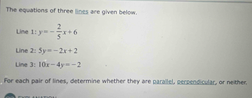 The equations of three lines are given below.
Line 1: y=- 2/5 x+6
Line 2: 5y=-2x+2
Line 3: 10x-4y=-2
For each pair of lines, determine whether they are parallel, perpendicular, or neither.