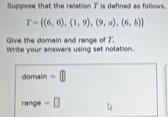 Suppose that the relation 7 is defined as follows.
T= (6,0),(1,9),(9,a),(6,b)
Give the domain and range of 7 ', 
Write your answers using set notation. 
domain -□
range =□