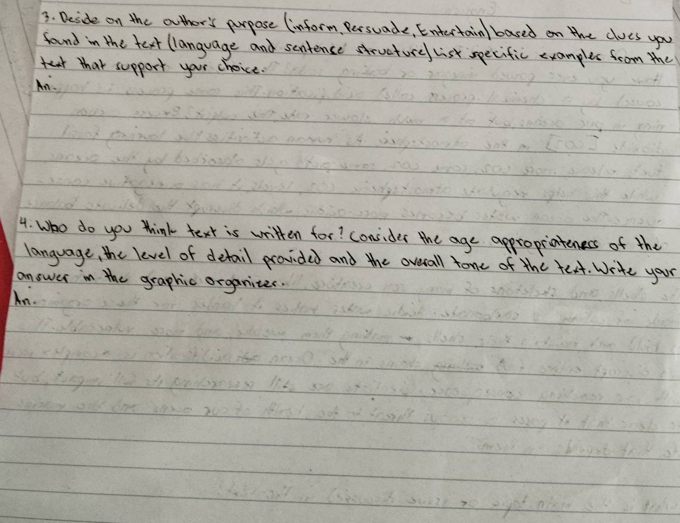 Deside on the outher's purpose (inform, Persuade, Entertain/ based on the cloes you 
found in the text (language and sentence structure list specific examples from the 
that support your choice. 
An 
4. Who do you think text is written for? consider the age appropriateness of the 
language, the level of detail provided and the overall tone of the text. Write your 
answer in the graphic organites. 
An.