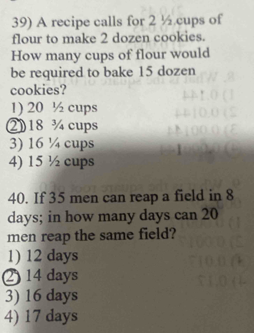 A recipe calls for 2 ½ cups of
flour to make 2 dozen cookies.
How many cups of flour would
be required to bake 15 dozen
cookies?
1) 20 ½ cups
② 18 ¾ cups
3) 16 ¼ cups
4) 15 ½ cups
40. If 35 men can reap a field in 8
days; in how many days can 20
men reap the same field?
1) 12 days
214 days
3) 16 days
4) 17 days