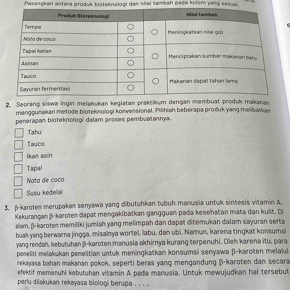 Pasangkan antara produk bioteknologi dan nilai tambah pada kolom yang sesuai. 
5 
2. Seorang siswa ingin melakukan kegiatan praktikum dengan membuat produk makanan 
menggunakan metode bioteknologi konvensional. Pilihlah beberapa produk yang melibatkan 
penerapan bioteknologi dalam proses pembuatannya. 
Tahu 
Tauco 
Ikan asin 
Tapai 
Nata de coco 
Susu kedelai 
3. β -karoten merupakan senyawa yang dibutuhkan tubuh manusia untuk sintesis vitamin A. 
Kekurangan β -karoten dapat mengakibatkan gangguan pada kesehatan mata dan kulit. Di 
alam, β -karoten memiliki jumlah yang melimpah dan dapat ditemukan dalam sayuran serta 
buah yang berwarna jingga, misalnya wortel, labu, dan ubi. Namun, karena tingkat konsumsi 
yang rendah, kebutuhan β -karoten manusia akhirnya kurang terpenuhi. Oleh karena itu, para 
peneliti melakukan penelitian untuk meningkatkan konsumsi senyawa β -karoten melalui 
rekayasa bahan makanan pokok, seperti beras yang mengandung β -karoten dan secara 
efektif memenuhi kebutuhan vitamin A pada manusia. Untuk mewujudkan hal tersebut 
perlu dilakukan rekayasa biologi berupa . . . .