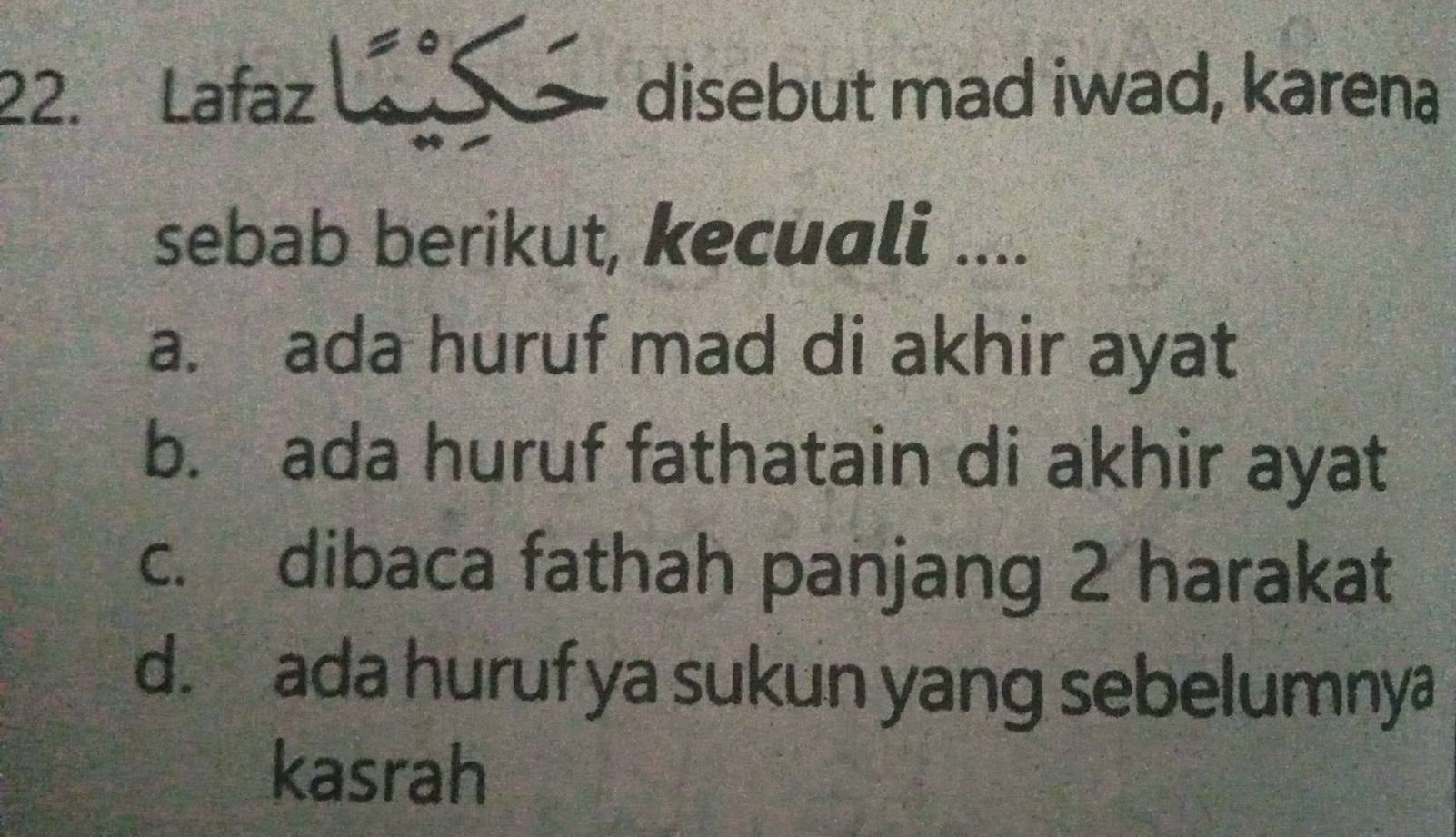 Lafaz disebut mad iwad, karena
sebab berikut, kecuali ....
a. ada huruf mad di akhir ayat
b. ada huruf fathatain di akhir ayat
c. dibaca fathah panjang 2 harakat
d. ada huruf ya sukun yang sebelumnya
kasrah