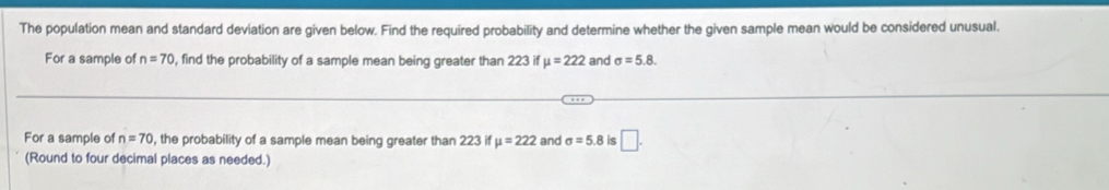 The population mean and standard deviation are given below. Find the required probability and determine whether the given sample mean would be considered unusual. 
For a sample of n=70 , find the probability of a sample mean being greater than 223 if mu =222 and sigma =5.8. 
For a sample of n=70 , the probability of a sample mean being greater than 223 if mu =222 and sigma =5.8 is □. 
(Round to four decimal places as needed.)