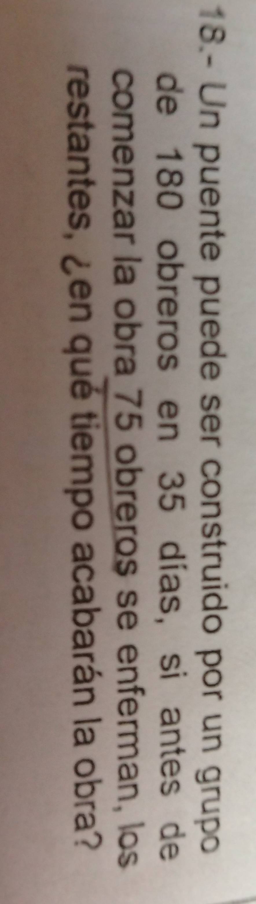 18.- Un puente puede ser construido por un grupo 
de 180 obreros en 35 días, si antes de 
comenzar la obra 75 obreros se enferman, los 
restantes, ¿en qué tiempo acabarán la obra?