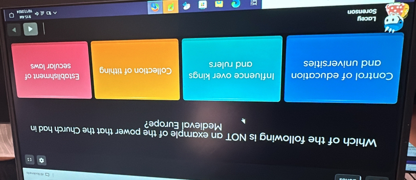 All Bookmarks
Which of the following is NOT an example of the power that the Church had in
Medieval Europe?
Control of education Influence over kings Collection of tithing Establishment of
and universities and rulers secular laws
Lacey
9:15 AM
Sorenson
10/17/2024