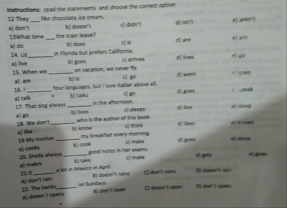 Instructions: read the statements and choose the correct option
12 They_ like chocolate ice cream.
a) don't b) doesn't c) didn't d) in't ej aven't
13What time _the train leave?
a) do b) does c) is d)are
e) am
14. Líz_ in Florida but prefers California.
a) live b) goes c) arrives d) lnes
15. When we _on vacation, we never fly.
c g
a) am b) is o) want goes
16. l_ four languages, but I love Italian above all.
a) talk b) talks C) d) goes s peal 
17. That dog always_ in the afterndon.
a) go b) lives c) sleeps
d) lie ej deep
18. We don't who is the author of this book.
c) think
a) like _b]i know dj likes efknows
19 My mother_ my breakfast every morning.
a) cooks b) cook c) make
d goes e) sleep
20. Sheila always_ good notes in her exams.
a) makrs b)) take c) make
dì gets e) gres
21.It _a lot in Mexico in April.
A) don't rain B) doesn't rains () don't rains ) dese en't naim
22. The banks_ on Sundays.
A) doesn't opens B dan't agen C) doesn't apen B dan't agans