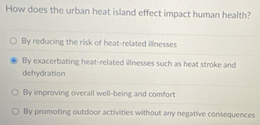 How does the urban heat island effect impact human health?
By reducing the risk of heat-related illnesses
By exacerbating heat-related illnesses such as heat stroke and
dehydration
By improving overall well-being and comfort
By promoting outdoor activities without any negative consequences