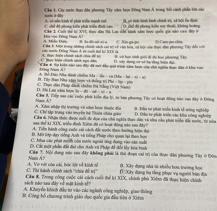 Các nước thực dân phương Tây xâm lược Đông Nam Á trong bối cảnh phần lớn các
nước ở đây
A. có nền kinh tế phát triển mạnh mẽ. B. có tình hình hình chính trị, xã hội ổn định
C. chế độ phong kiến phát triển đinh cao. D. chế độ phong kiển suy thoải, khủng hoàng.
Câu 2. Cuối thế ki XVI, thực dân Hà Lan tiến hành xâm lược quốc gia nào sau đây ở
khu vực Đông Nam Á?
A. Miến Điện. B. In-đô-nê-xi-a. C. Xin-ga-po. D.Cam-pu-chia.
Câu 3. Một trong những chính sách cai trị về văn hóa, xã hội của thực dân phương Tây đổi với
các nước Đông Nam Á từ cuối thể ki XIX là
A. thực hiện chính sách chia đễ trị B. cử học sinh giỏi đi du học phương Tây.
C. thực hiện chính sách ngu dân. D. xây dựng cơ sở hạ tầng hiện đại.
Cầu 4. Sự kiện nảo sau đây đã mở đầu quá trình xâm lược của chủ nghĩa thực dân ở khu vực
Đông Nam Á?
A. Bồ Đào Nha đánh chiếm Ma-lac-ca (Ma -1; -xi-a)
B. Tây Ban Nha xâm lược và thống trị Phi - lip - pin
C. Thực dân Pháp đánh chiếm Đà Nẵng (Việt Nam)
D. Hà Lan xâm lược In-dpartial -nhat e-xi-a
Câu 5. Tiếp sau các cuộc phát kiến địa lý, tư bản phương Tây có hoạt động nào sau đây ở Đông
Nam Á?
A. Xâm nhập thị trường và xâm lược thuộc địa B. Đầu tư phát triển kinh tế nông nghiệp
C. Chỉ tập trung vào truyền bá Thiên chúa giáo D. Đầu tư phát triển các khu công nghiệp
Câu 6. Nhận thức được mối đe dọa của chủ nghĩa thực dân và nhu cầu phát triền đất nước, từ nửa
sau thế kỉ XIX, triều đình Xiêm đã có hoạt động nào sau đây?
A. Tiến hành công cuộc cải cách đất nước theo hướng hiện đại
B. Mở lớp dạy tiếng Anh và tiếng Pháp cho quan lại theo học
C. Mua các phát minh của nước ngoài ứng dụng vào sản xuất
D. Cắt một phần đất đai cho Anh và Pháp đề đổi lấy hòa bình
Câu 7. Nội dung nào sau đây không phải là thủ đoạn cai trị của thực dân phương Tây ở Đôn
Nam Á?
A. Vơ vét của cải, bóc lột về kinh tế B. Xây dựng nhà tù nhiều hơn trường học
C. Thi hành chính sách “chia đề trị” D. Xây dựng hạ tầng phục vụ người bản địa
Câu 8. Trong công cuộc cải cách cuối thế kỉ XIX, chính phủ Xiêm đã thực hiện chính
sách nào sau đây về mặt kinh tế?
A. Khuyến khích đầu tư vào các ngành công nghiệp, giao thông
B. Công bố chương trình giáo dục quốc gia đầu tiên ở Xiêm