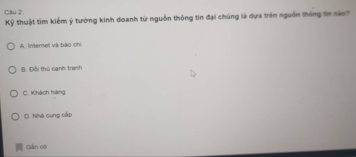 Kỹ thuật tìm kiếm ý tưởng kinh doanh từ nguồn thông tin đại chúng là dựa trên nguồn thông tin nao?
A. Internet và báo chí
B. Đối thủ cạnh tranh
C. Khách hàng
D. Nhà cung cấp
Gắn cờ