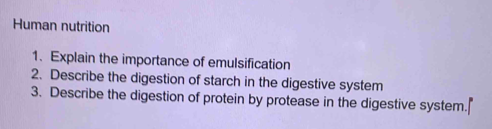 Human nutrition 
1.Explain the importance of emulsification 
2. Describe the digestion of starch in the digestive system 
3. Describe the digestion of protein by protease in the digestive system.