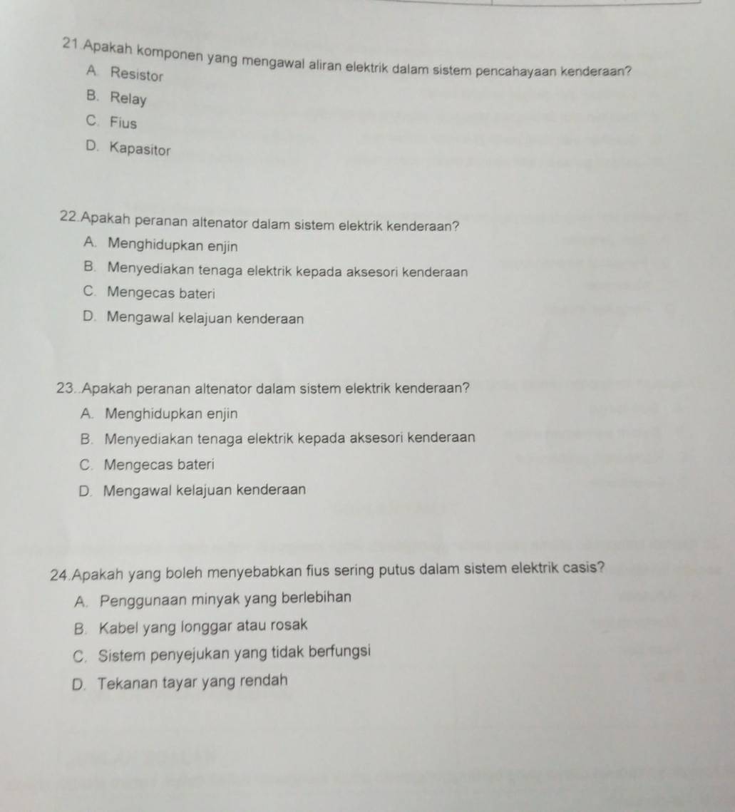 Apakah komponen yang mengawal aliran elektrik dalam sistem pencahavaan kenderaan?
A. Resistor
B. Relay
C. Fius
D. Kapasitor
22.Apakah peranan altenator dalam sistem elektrik kenderaan?
A. Menghidupkan enjin
B. Menyediakan tenaga elektrik kepada aksesori kenderaan
C. Mengecas bateri
D. Mengawal kelajuan kenderaan
23..Apakah peranan altenator dalam sistem elektrik kenderaan?
A. Menghidupkan enjin
B. Menyediakan tenaga elektrik kepada aksesori kenderaan
C. Mengecas bateri
D. Mengawal kelajuan kenderaan
24.Apakah yang boleh menyebabkan fius sering putus dalam sistem elektrik casis?
A. Penggunaan minyak yang berlebihan
B. Kabel yang longgar atau rosak
C. Sistem penyejukan yang tidak berfungsi
D. Tekanan tayar yang rendah