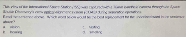 This view of the International Space Station (ISS) was captured with a 70mm handheld camera through the Space
Shuttle Discovery's crew optical alignment system (COAS) during separation operations.
Read the sentence above. Which word below would be the best replacement for the underlined word in the sentence
above?
a. vision c. tasting
b. hearing d. smelling