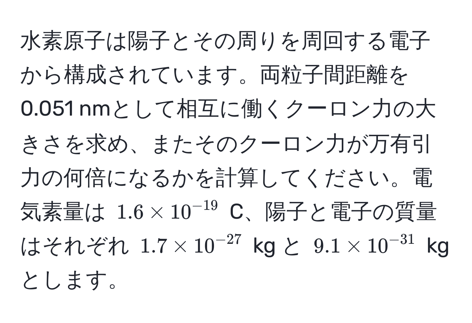 水素原子は陽子とその周りを周回する電子から構成されています。両粒子間距離を0.051 nmとして相互に働くクーロン力の大きさを求め、またそのクーロン力が万有引力の何倍になるかを計算してください。電気素量は $1.6 * 10^(-19)$ C、陽子と電子の質量はそれぞれ $1.7 * 10^(-27)$ kg と $9.1 * 10^(-31)$ kg とします。