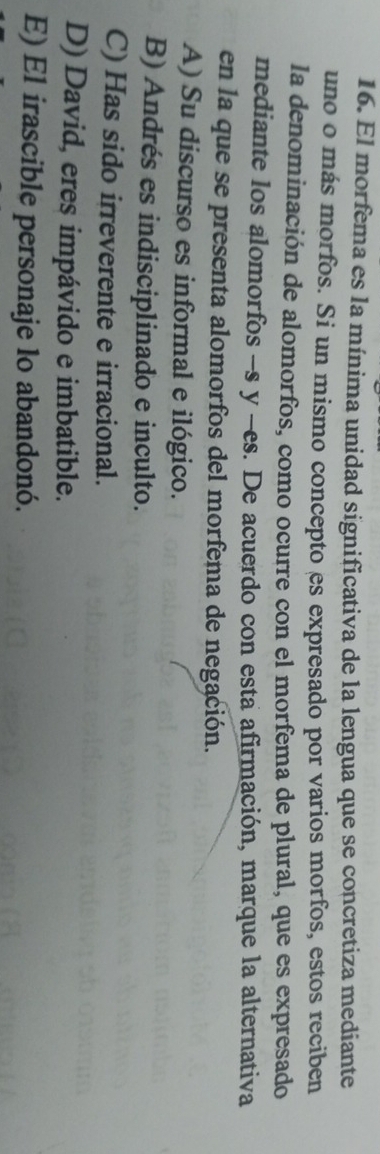 El morfema es la mínima unidad significativa de la lengua que se concretiza mediante
uno o más morfos. Si un mismo concepto es expresado por varios morfos, estos reciben
la denominación de alomorfos, como ocurre con el morfema de plural, que es expresado
mediante los alomorfos -s y -es. De acuerdo con esta afirmación, marque la alternativa
en la que se presenta alomorfos del morfema de negación.
A) Su discurso es informal e ilógico.
B) Andrés es indisciplinado e inculto.
C) Has sido irreverente e irracional.
D) David, eres impávido e imbatible.
E) El irascible personaje lo abandonó.
