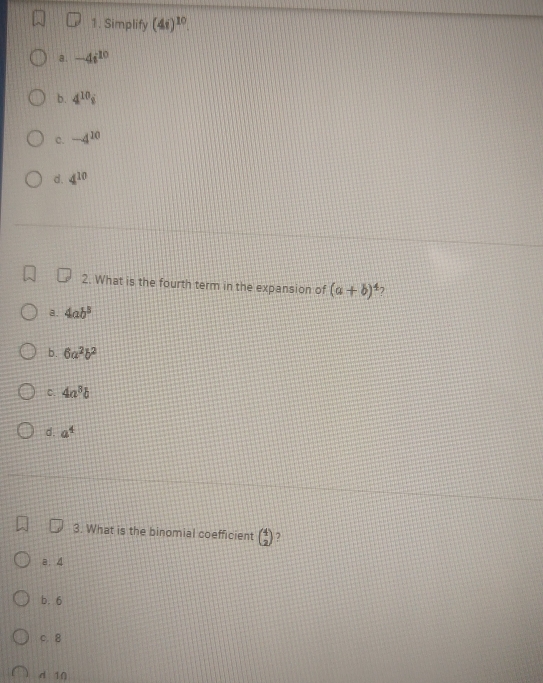 Simplify (4i)^10.
a. -4i^(10)
b. 4^(10)i
C. -4^(10)
d. 4^(10)
2. What is the fourth term in the expansion of (a+b)^4 7
a. 4ab^3
b. 6a^2b^2
C. 4a^8b
d. a^4
3. What is the binomial coefficient beginpmatrix 4 2endpmatrix 2
a. 4
b. 6
c. 8
d 10