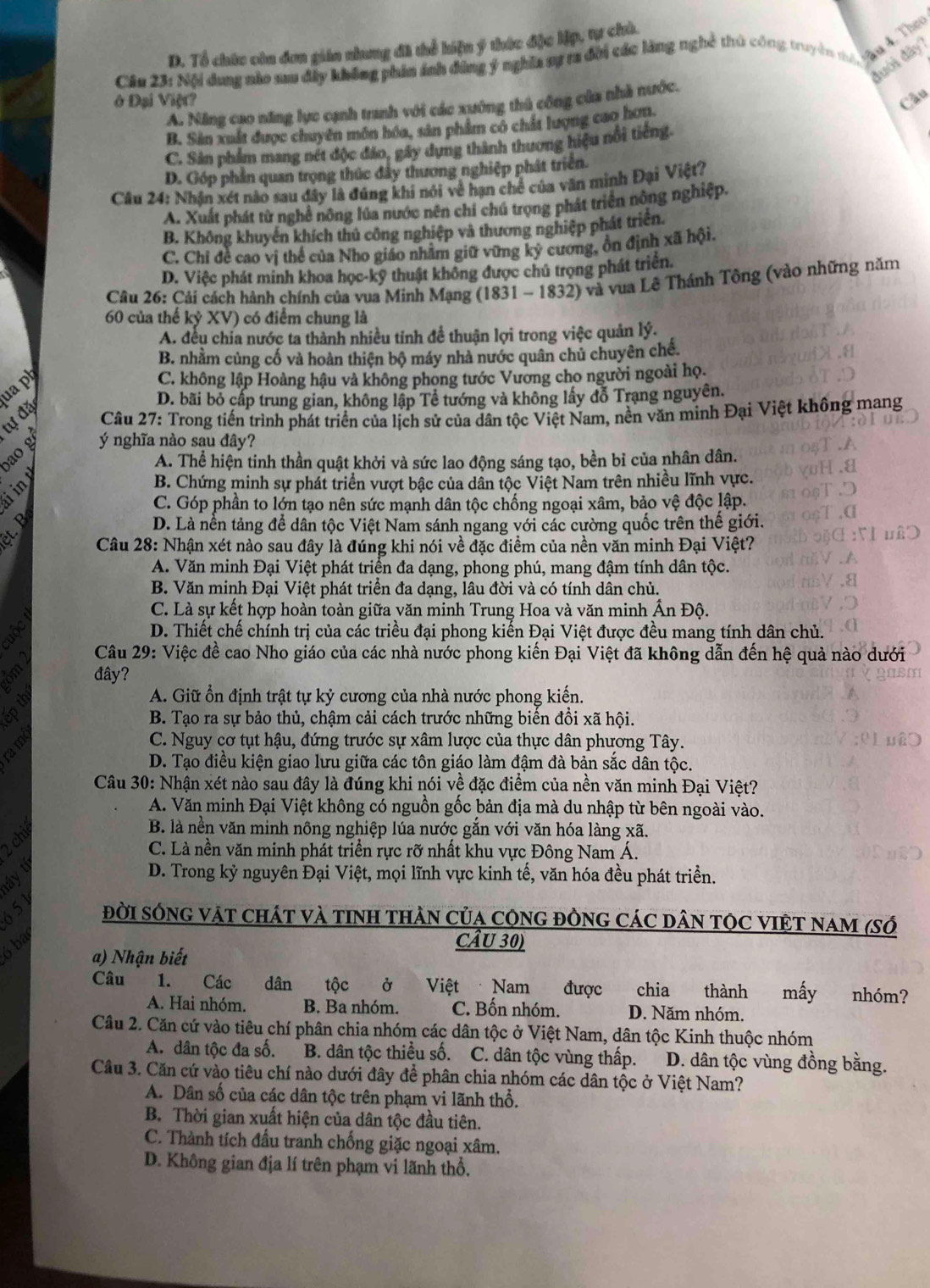 D. Tổ chức còn đơn gián nhưng đã thể hiện ý thức đặc lập, tự chủ.
Cầu 23: Nội dụng nào sau đây không phản ảnh đồng ý nghĩa sự ta đời các làng nghề thủ công truyền n quố ca
đưới đây )
ở Đại Việt? Câu
A. Năng cao năng lực cạnh tranh với các xuông thủ công của nhà nước.
B. Sản xuất được chuyên môn hóa, sản phẩm có chất lượng cao hợn,
C. Sản phẩm mang nét độc đảo, gây dựng thành thương hiệu nổi tiếng.
D. Góp phần quan trọng thúc đây thương nghiệp phát triển.
Câu 24: Nhận xét nào sau đây là đúng khi nói về hạn chế của văn minh Đại Việt?
A. Xuất phát từ nghề nông lúa nước nên chí chú trọng phát triển nông nghiệp.
B. Không khuyển khích thủ công nghiệp và thương nghiệp phát triển.
C. Chi đề cao vị thế của Nho giáo nhằm giữ vững kỷ cương, ồn định xã hội.
D. Việc phát minh khoa học-kỹ thuật không được chủ trọng phát triển.
Câu 26: Cải cách hành chính của vua Minh Mạng (1831 - 1832) và vua Lê Thánh Tông (vào những năm
60 của thế kỷ XV) có điểm chung là
A. đều chia nước ta thành nhiều tinh đề thuận lợi trong việc quản lý.
B. nhằm củng cố và hoàn thiện bộ máy nhà nước quân chủ chuyên chế.
uaph
C. không lập Hoàng hậu và không phong tước Vương cho người ngoài họ.
D. bãi bỏ cấp trung gian, không lập Tề tướng và không lấy đỗ Trạng nguyên.
tư đặ
Câu 27: Trong tiến trình phát triển của lịch sử của dân tộc Việt Nam, nền văn minh Đại Việt không mang
ao g ý nghĩa nào sau đây?
A. Thể hiện tinh thần quật khởi và sức lao động sáng tạo, bền bỉ của nhân dân.
üin
B. Chứng minh sự phát triển vượt bậc của dân tộc Việt Nam trên nhiều lĩnh vực.
C. Góp phần to lớn tạo nên sức mạnh dân tộc chống ngoại xâm, bảo vệ độc lập.
D. Là nền tảng để dân tộc Việt Nam sánh ngang với các cường quốc trên thể giới.
a  Câu 28: Nhận xét nào sau đây là đúng khi nói về đặc điểm của nền văn minh Đại Việt?
A. Văn minh Đại Việt phát triển đa dạng, phong phú, mang đậm tính dân tộc.
B. Văn minh Đại Việt phát triển đa dạng, lâu đời và có tính dân chủ.
C. Là sự kết hợp hoàn toàn giữa văn minh Trung Hoa và văn minh Ấn Độ.
D. Thiết chế chính trị của các triều đại phong kiến Đại Việt được đều mang tính dân chủ.
Câu 29: Việc đề cao Nho giáo của các nhà nước phong kiến Đại Việt đã không dẫn đến hệ quả nào dưới
đây?
a
A. Giữ ổn định trật tự kỷ cương của nhà nước phong kiến.
8 B. Tạo ra sự bảo thủ, chậm cải cách trước những biến đồi xã hội.
a m
C. Nguy cơ tụt hậu, đứng trước sự xâm lược của thực dân phương Tây.
D. Tạo điều kiện giao lưu giữa các tôn giáo làm đậm đà bản sắc dân tộc.
Câu 30: Nhận xét nào sau đây là đúng khi nói về đặc điểm của nền văn minh Đại Việt?
A. Văn minh Đại Việt không có nguồn gốc bản địa mà du nhập từ bên ngoài vào.
2 chỉ
B. là nền văn minh nông nghiệp lúa nước gắn với văn hóa làng xã.
C. Là nền văn minh phát triển rực rỡ nhất khu vực Đông Nam Á.
D. Trong kỷ nguyên Đại Việt, mọi lĩnh vực kinh tế, văn hóa đều phát triển.
6 5 đờI sÓNG vậT cháT và tINH tHÀN Của CộnG đÒNG CáC DâN TỌC VIệT NAM (Số
6 ba
CÂU 30)
a) Nhận biết
Câu 1. Các   dân tộc ở Việt Nam được chia thành mấy nhóm?
A. Hai nhóm. B. Ba nhóm. C. Bốn nhóm. D. Năm nhóm.
Câu 2. Căn cứ vào tiêu chí phân chia nhóm các dân tộc ở Việt Nam, dân tộc Kinh thuộc nhóm
A. dân tộc đa số. B. dân tộc thiều số. C. dân tộc vùng thấp. D. dân tộc vùng đồng bằng.
Cầu 3. Căn cứ vào tiêu chí nào dưới đây để phân chia nhóm các dân tộc ở Việt Nam?
A. Dân số của các dân tộc trên phạm vi lãnh thổ.
B. Thời gian xuất hiện của dân tộc đầu tiên.
C. Thành tích đấu tranh chống giặc ngoại xâm.
D. Không gian địa lí trên phạm vi lãnh thổ.