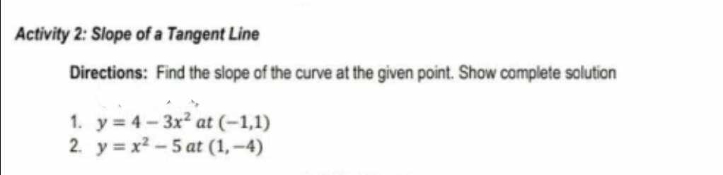 Activity 2: Slope of a Tangent Line 
Directions: Find the slope of the curve at the given point. Show complete solution 
1. y=4-3x^2 at (-1,1)
2. y=x^2-5 at (1,-4)