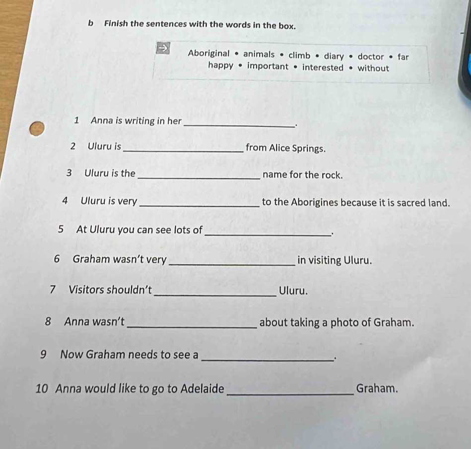 Finish the sentences with the words in the box. 
9 Aboriginal • animals • climb • diary • doctor • far 
happy • important • interested • without 
1 Anna is writing in her 
_. 
2 Uluru is_ from Alice Springs. 
3 Uluru is the_ name for the rock. 
4 Uluru is very _to the Aborigines because it is sacred land. 
5 At Uluru you can see lots of_ 
6 Graham wasn’t very _in visiting Uluru. 
7 Visitors shouldn’t_ Uluru. 
8 Anna wasn’t_ about taking a photo of Graham. 
9 Now Graham needs to see a_ 
. 
10 Anna would like to go to Adelaide _Graham.