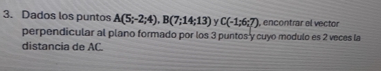 Dados los puntos A(5;-2;4), B(7;14;13) y C(-1;6;7) , encontrar el vector 
perpendicular al plano formado por los 3 puntos y cuyo modulo es 2 veces la 
distancia de AC.