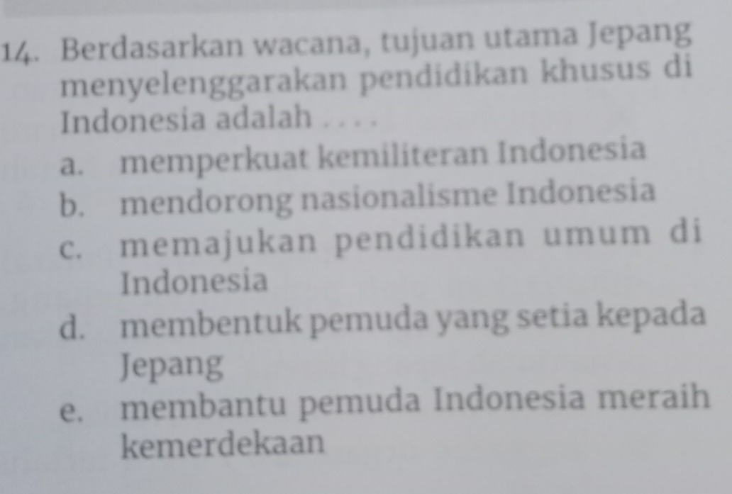 Berdasarkan wacana, tujuan utama Jepang
menyelenggarakan pendidikan khusus di
Indonesia adalah . . . .
a. memperkuat kemiliteran Indonesia
b. mendorong nasionalisme Indonesia
c. memajukan pendidikan umum di
Indonesia
d. membentuk pemuda yang setia kepada
Jepang
e. membantu pemuda Indonesia meraih
kemerdekaan