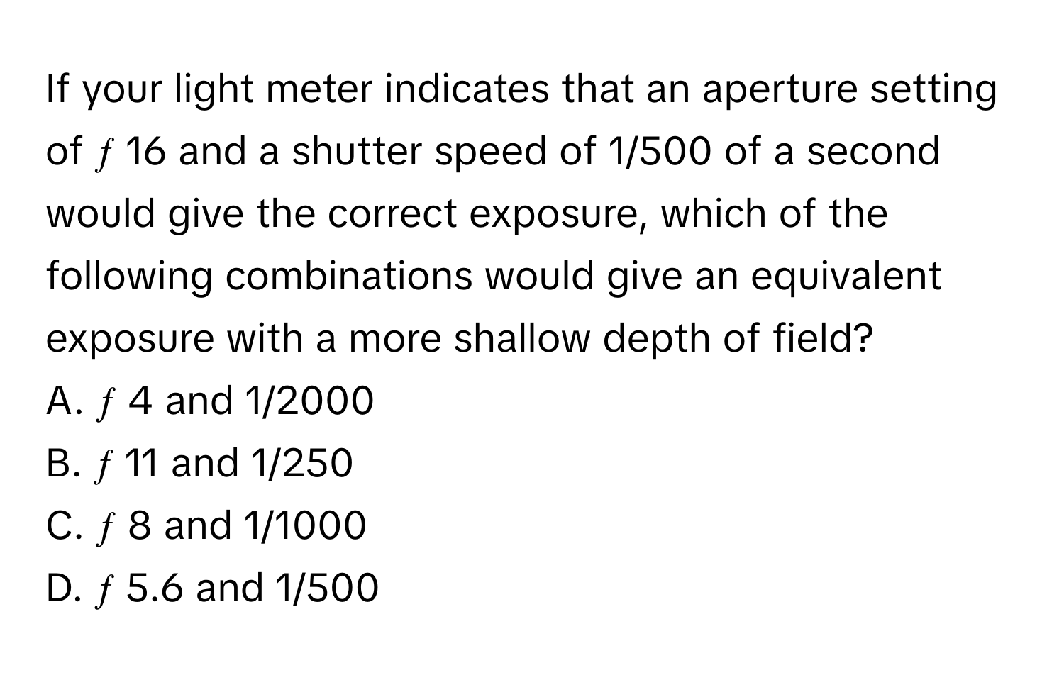 If your light meter indicates that an aperture setting of ƒ 16 and a shutter speed of 1/500 of a second would give the correct exposure, which of the following combinations would give an equivalent exposure with a more shallow depth of field?

A. ƒ 4 and 1/2000 
B. ƒ 11 and 1/250 
C. ƒ 8 and 1/1000 
D. ƒ 5.6 and 1/500