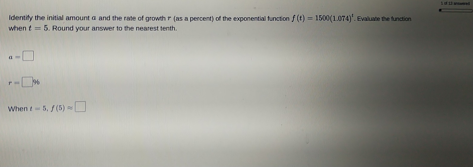 of 13 answered
Identify the initial amount a and the rate of growth r (as a percent) of the exponential function f(t)=1500(1.074)^t. Evaluate the function
when t=5. Round your answer to the nearest tenth.
a=□
r=□ %
When t=5 f(5)approx □