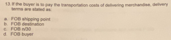 If the buyer is to pay the transportation costs of delivering merchandise, delivery
terms are stated as:
a. FOB shipping point
b. FOB destination
c. FOB n/30
d. FOB buyer