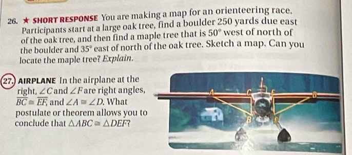 ★ SHORT RESPONSE You are making a map for an orienteering race. 
Participants start at a large oak tree, find a boulder 250 yards due east 
of the oak tree, and then find a maple tree that is 50° west of north of 
the boulder and 35° east of north of the oak tree. Sketch a map. Can you 
locate the maple tree? Explain. 
27.) AIRPLANE In the airplane at the 
right, ∠ C and ∠ F are right angles
overline BC≌ overline EF, and ∠ A≌ ∠ D. What 
postulate or theorem allows you t 
conclude that △ ABC≌ △ DEF