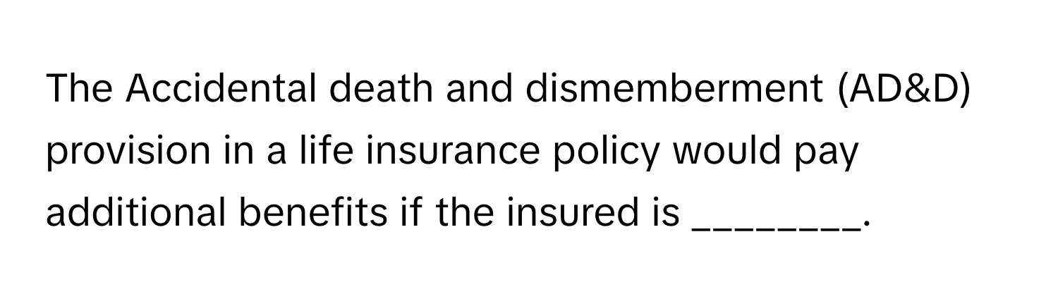 The Accidental death and dismemberment (AD&D) provision in a life insurance policy would pay additional benefits if the insured is ________.