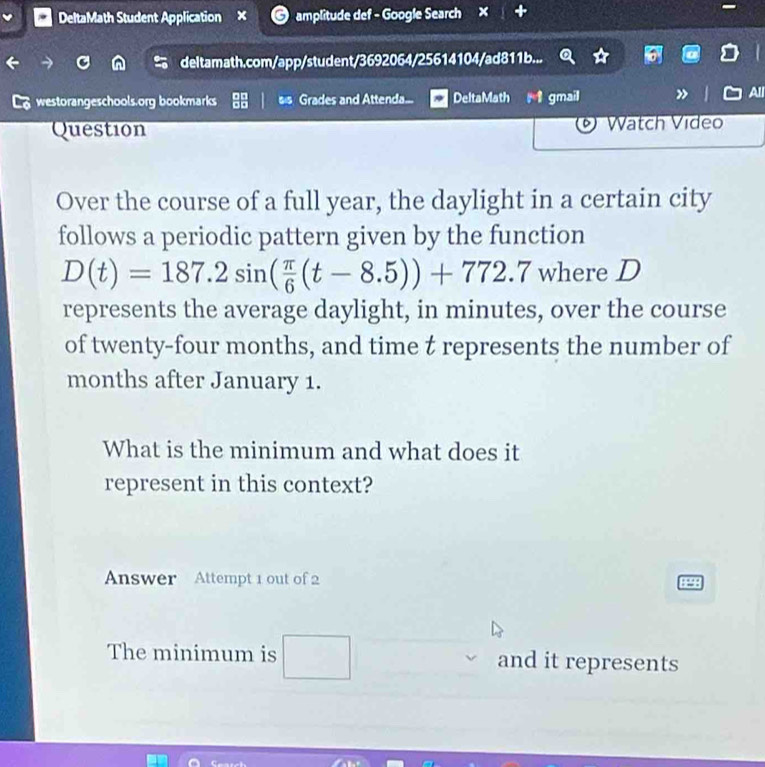 DeltaMath Student Application amplitude def - Google Search × 
deltamath.com/app/student/3692064/25614104/ad811b... 
westorangeschools.org bookmarks Grades and Attenda... DeltaMath gmail L All 
Question Watch Video 
Over the course of a full year, the daylight in a certain city 
follows a periodic pattern given by the function
D(t)=187.2sin ( π /6 (t-8.5))+772.7 where D
represents the average daylight, in minutes, over the course 
of twenty-four months, and time t represents the number of
months after January 1. 
What is the minimum and what does it 
represent in this context? 
Answer Attempt 1 out of 2 
The minimum is □ and it represents
